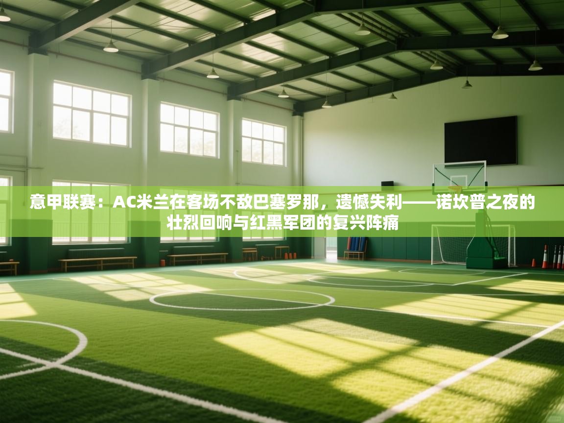 意甲联赛：AC米兰在客场不敌巴塞罗那，遗憾失利——诺坎普之夜的壮烈回响与红黑军团的复兴阵痛