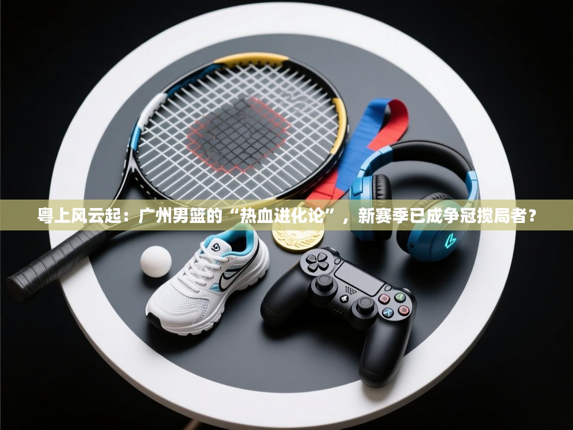 粤上风云起：广州男篮的“热血进化论”，新赛季已成争冠搅局者？