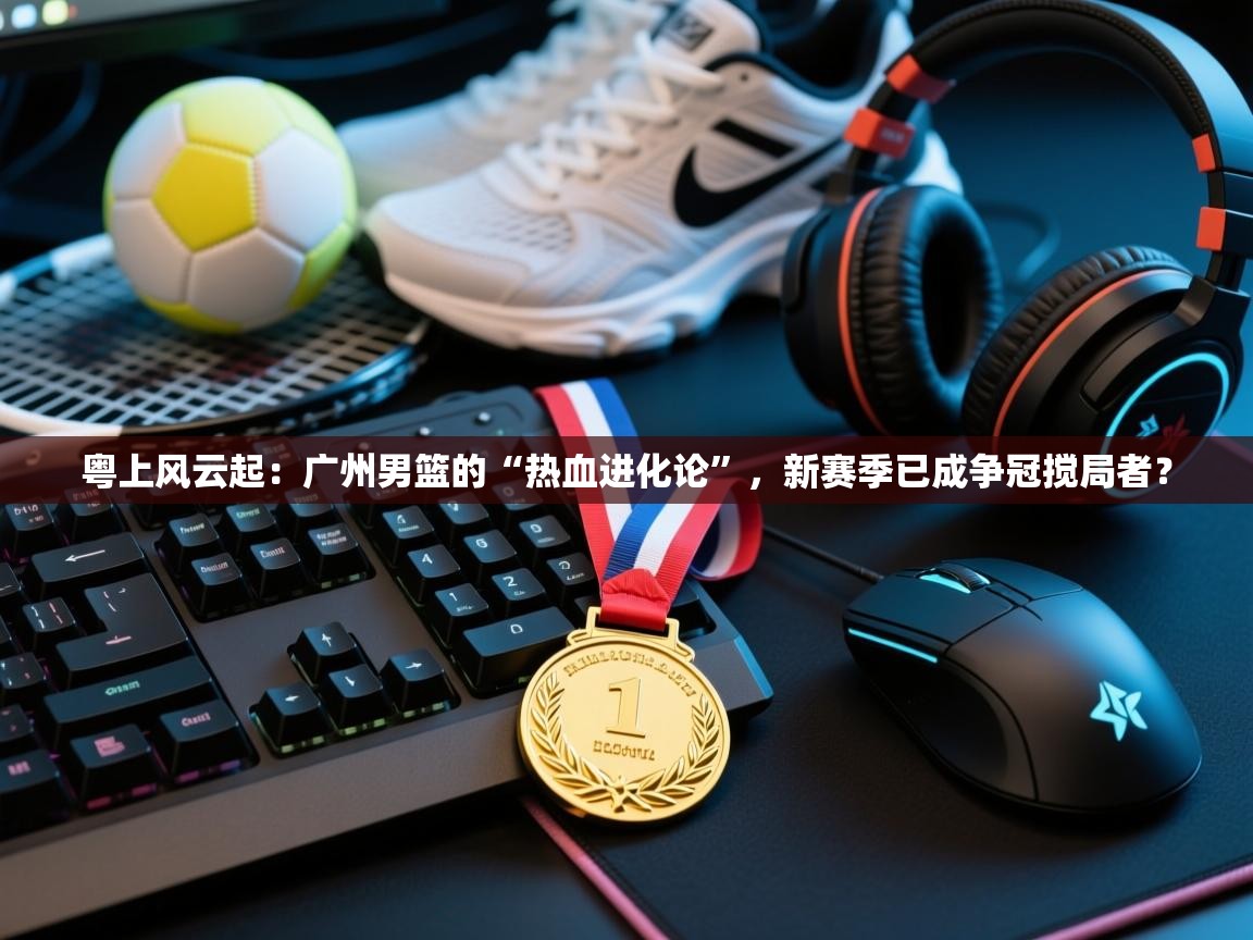 粤上风云起：广州男篮的“热血进化论”，新赛季已成争冠搅局者？  第2张
